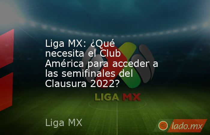 Liga MX: ¿Qué necesita el Club América para acceder a las semifinales del Clausura 2022?. Noticias en tiempo real