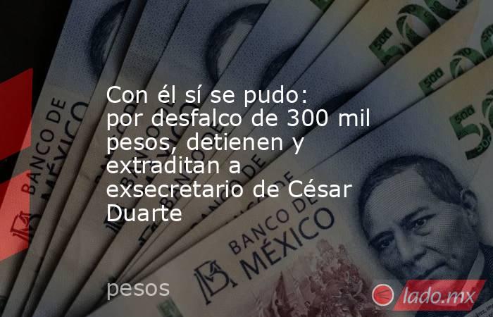 Con él sí se pudo: por desfalco de 300 mil pesos, detienen y extraditan a exsecretario de César Duarte. Noticias en tiempo real