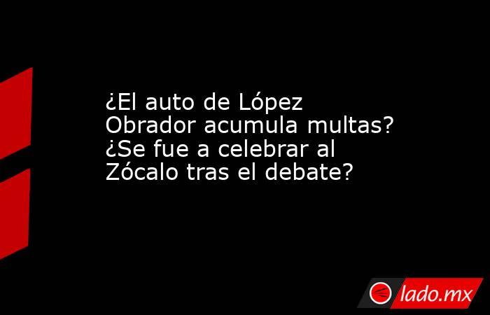 ¿El auto de López Obrador acumula multas? ¿Se fue a celebrar al Zócalo tras el debate?. Noticias en tiempo real