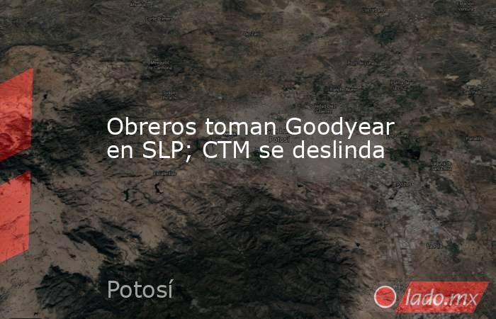 Obreros toman Goodyear en SLP; CTM se deslinda. Noticias en tiempo real