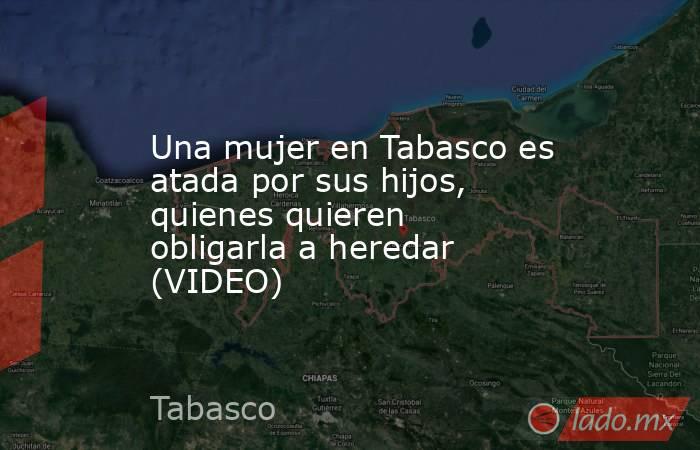 Una mujer en Tabasco es atada por sus hijos, quienes quieren obligarla a heredar (VIDEO). Noticias en tiempo real