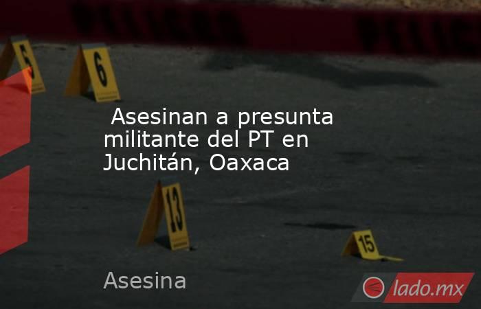  Asesinan a presunta militante del PT en Juchitán, Oaxaca. Noticias en tiempo real