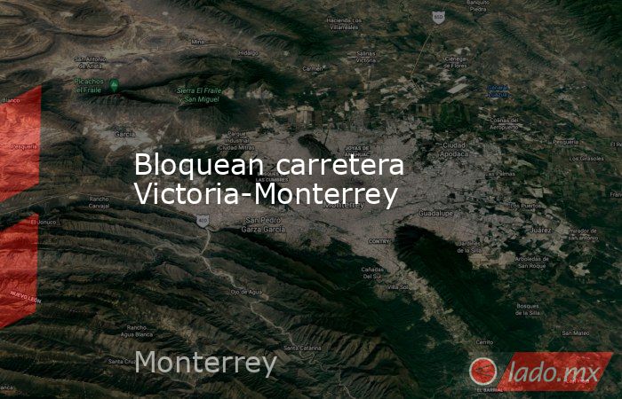 Bloquean carretera Victoria-Monterrey. Noticias en tiempo real