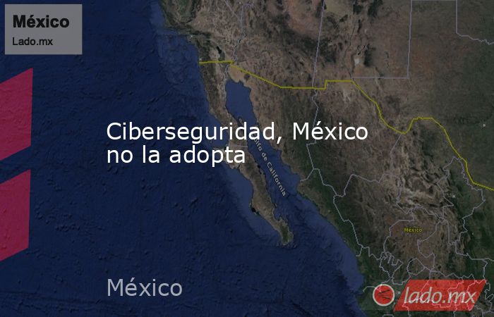 Ciberseguridad, México no la adopta. Noticias en tiempo real