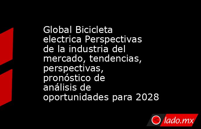 Global Bicicleta electrica Perspectivas de la industria del mercado, tendencias, perspectivas, pronóstico de análisis de oportunidades para 2028. Noticias en tiempo real