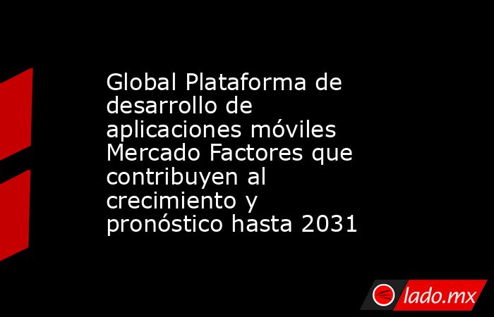 Global Plataforma de desarrollo de aplicaciones móviles Mercado Factores que contribuyen al crecimiento y pronóstico hasta 2031. Noticias en tiempo real