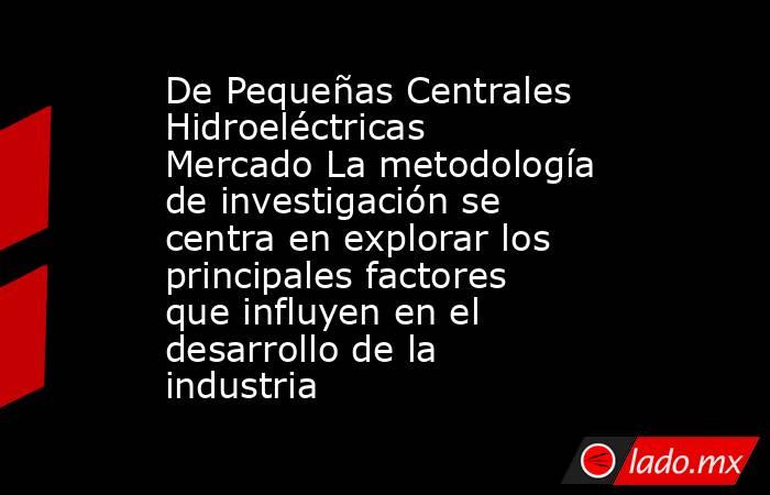 De Pequeñas Centrales Hidroeléctricas Mercado La metodología de investigación se centra en explorar los principales factores que influyen en el desarrollo de la industria. Noticias en tiempo real