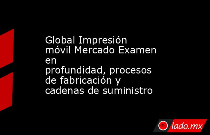 Global Impresión móvil Mercado Examen en profundidad, procesos de fabricación y cadenas de suministro. Noticias en tiempo real