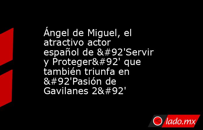 Ángel de Miguel, el atractivo actor español de \'Servir y Proteger\' que también triunfa en \'Pasión de Gavilanes 2\'. Noticias en tiempo real