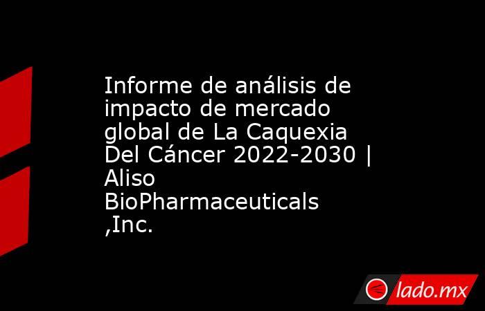 Informe de análisis de impacto de mercado global de La Caquexia Del Cáncer 2022-2030 | Aliso BioPharmaceuticals ,Inc.. Noticias en tiempo real