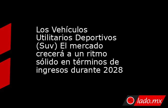 Los Vehículos Utilitarios Deportivos (Suv) El mercado crecerá a un ritmo sólido en términos de ingresos durante 2028. Noticias en tiempo real