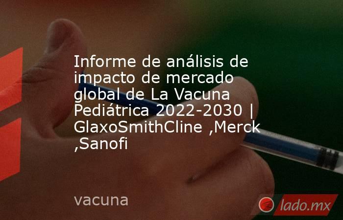 Informe de análisis de impacto de mercado global de La Vacuna Pediátrica 2022-2030 | GlaxoSmithCline ,Merck ,Sanofi. Noticias en tiempo real