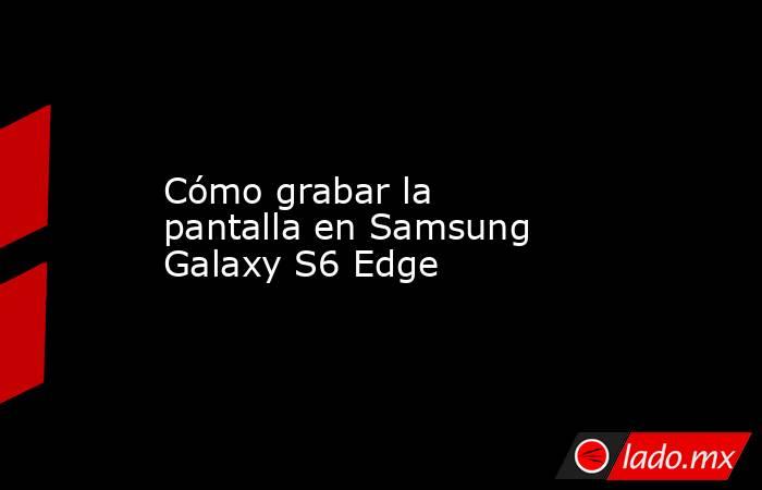 Cómo grabar la pantalla en Samsung Galaxy S6 Edge. Noticias en tiempo real