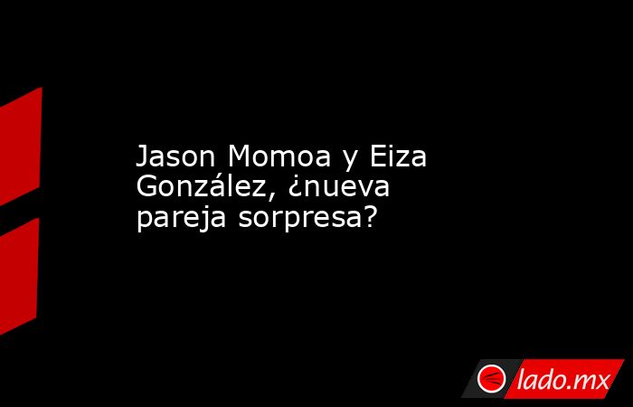 Jason Momoa y Eiza González, ¿nueva pareja sorpresa?. Noticias en tiempo real