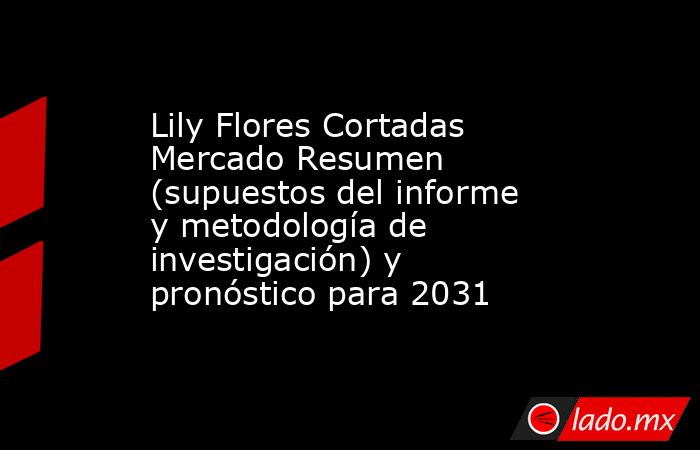 Lily Flores Cortadas Mercado Resumen (supuestos del informe y metodología de investigación) y pronóstico para 2031. Noticias en tiempo real