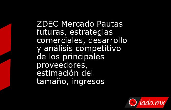 ZDEC Mercado Pautas futuras, estrategias comerciales, desarrollo y análisis competitivo de los principales proveedores, estimación del tamaño, ingresos. Noticias en tiempo real