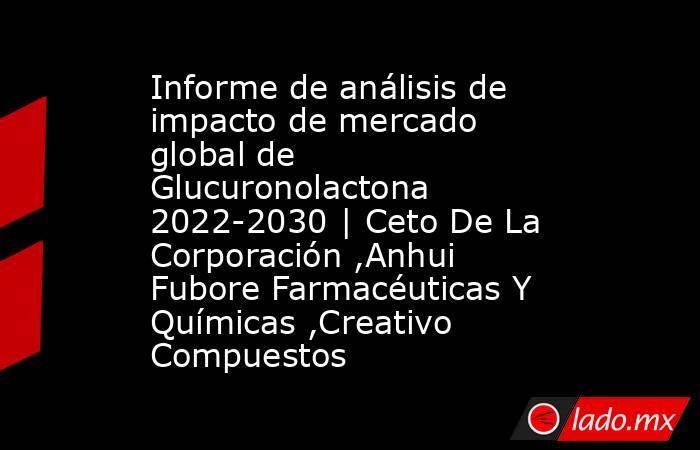 Informe de análisis de impacto de mercado global de Glucuronolactona 2022-2030 | Ceto De La Corporación ,Anhui Fubore Farmacéuticas Y Químicas ,Creativo Compuestos. Noticias en tiempo real