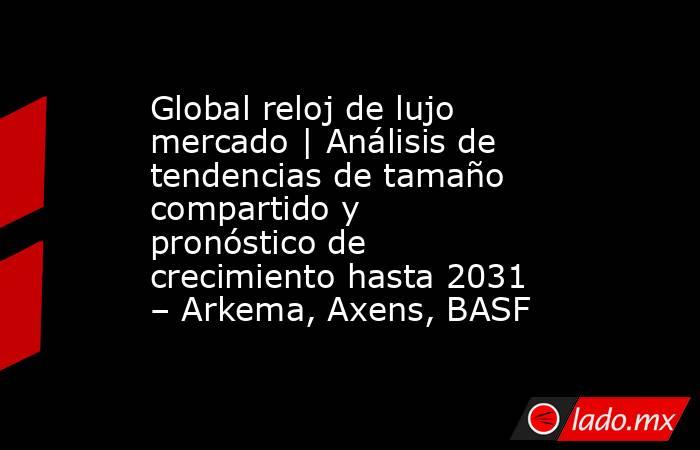 Global reloj de lujo mercado | Análisis de tendencias de tamaño compartido y pronóstico de crecimiento hasta 2031 – Arkema, Axens, BASF. Noticias en tiempo real