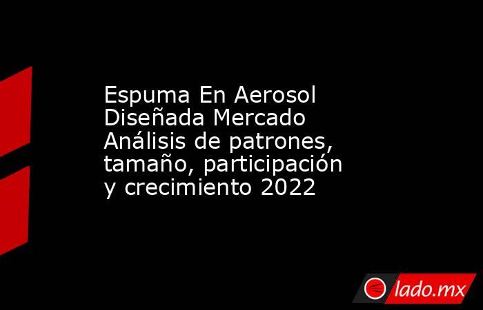 Espuma En Aerosol Diseñada Mercado Análisis de patrones, tamaño, participación y crecimiento 2022. Noticias en tiempo real
