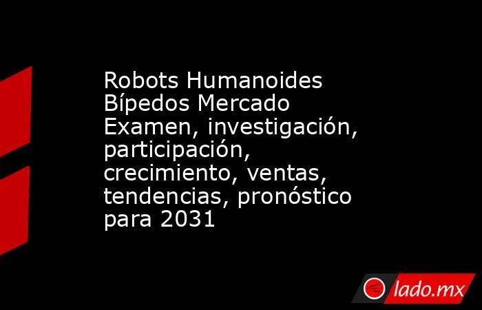 Robots Humanoides Bípedos Mercado Examen, investigación, participación, crecimiento, ventas, tendencias, pronóstico para 2031. Noticias en tiempo real