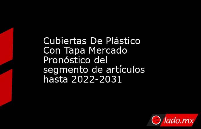 Cubiertas De Plástico Con Tapa Mercado Pronóstico del segmento de artículos hasta 2022-2031. Noticias en tiempo real
