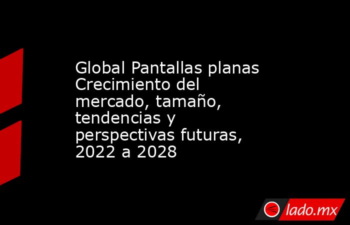 Global Pantallas planas Crecimiento del mercado, tamaño, tendencias y perspectivas futuras, 2022 a 2028. Noticias en tiempo real