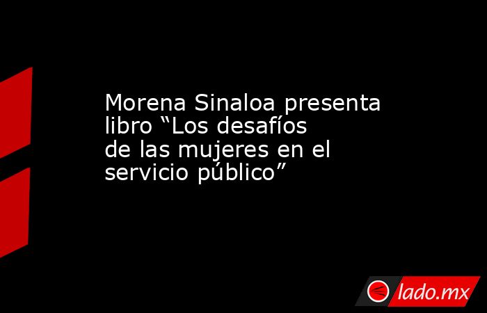 Morena Sinaloa presenta libro “Los desafíos de las mujeres en el servicio público”. Noticias en tiempo real