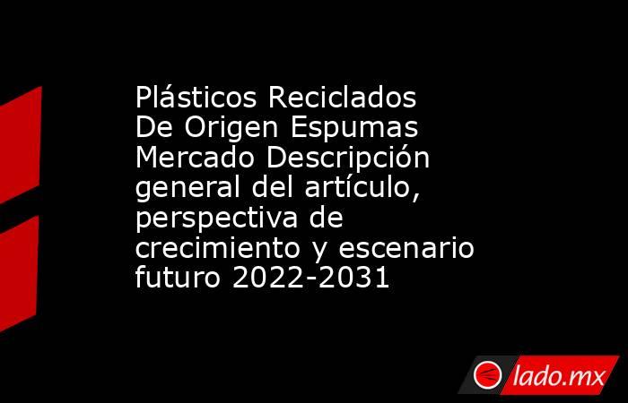Plásticos Reciclados De Origen Espumas Mercado Descripción general del artículo, perspectiva de crecimiento y escenario futuro 2022-2031. Noticias en tiempo real