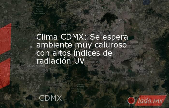 Clima CDMX: Se espera ambiente muy caluroso con altos índices de radiación UV. Noticias en tiempo real