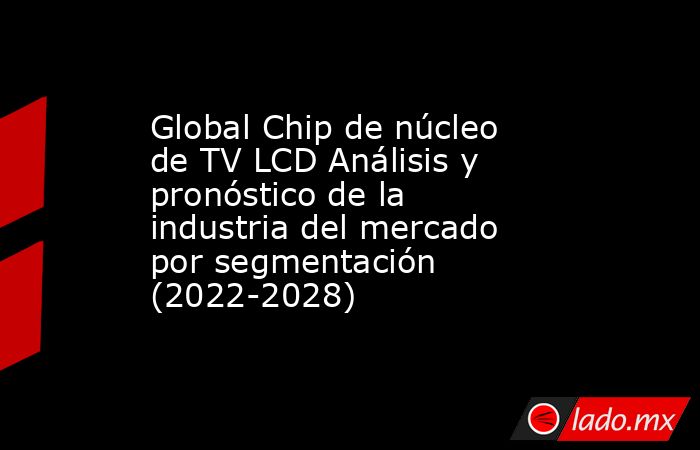 Global Chip de núcleo de TV LCD Análisis y pronóstico de la industria del mercado por segmentación (2022-2028). Noticias en tiempo real
