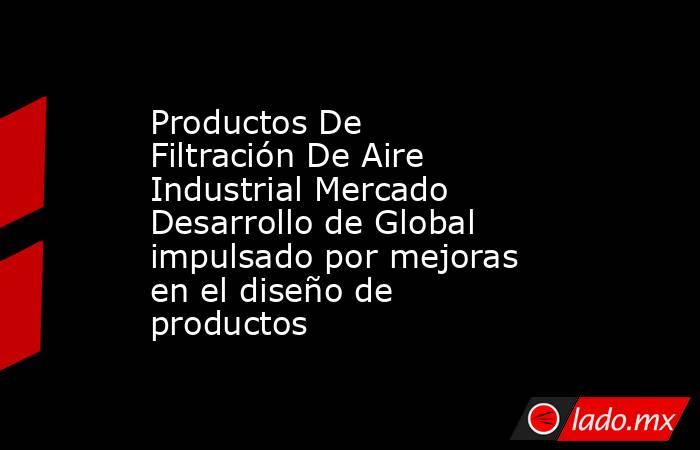 Productos De Filtración De Aire Industrial Mercado Desarrollo de Global impulsado por mejoras en el diseño de productos. Noticias en tiempo real