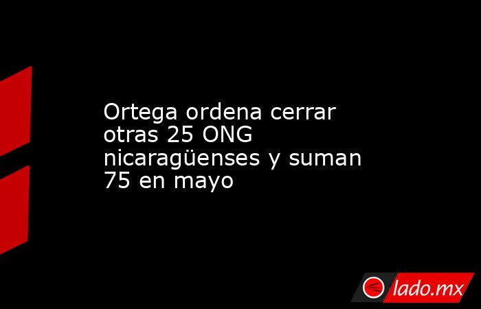 Ortega ordena cerrar otras 25 ONG nicaragüenses y suman 75 en mayo. Noticias en tiempo real