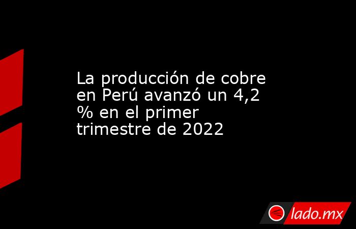 La producción de cobre en Perú avanzó un 4,2 % en el primer trimestre de 2022. Noticias en tiempo real