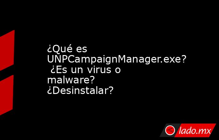 ¿Qué es UNPCampaignManager.exe?  ¿Es un virus o malware?  ¿Desinstalar?. Noticias en tiempo real