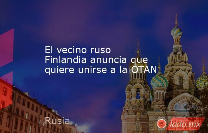 El vecino ruso Finlandia anuncia que quiere unirse a la OTAN. Noticias en tiempo real
