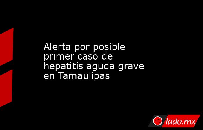 Alerta por posible primer caso de hepatitis aguda grave en Tamaulipas. Noticias en tiempo real