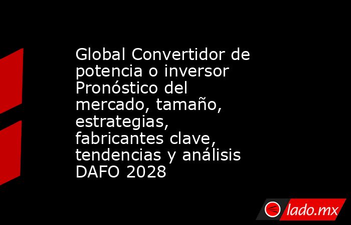Global Convertidor de potencia o inversor Pronóstico del mercado, tamaño, estrategias, fabricantes clave, tendencias y análisis DAFO 2028. Noticias en tiempo real