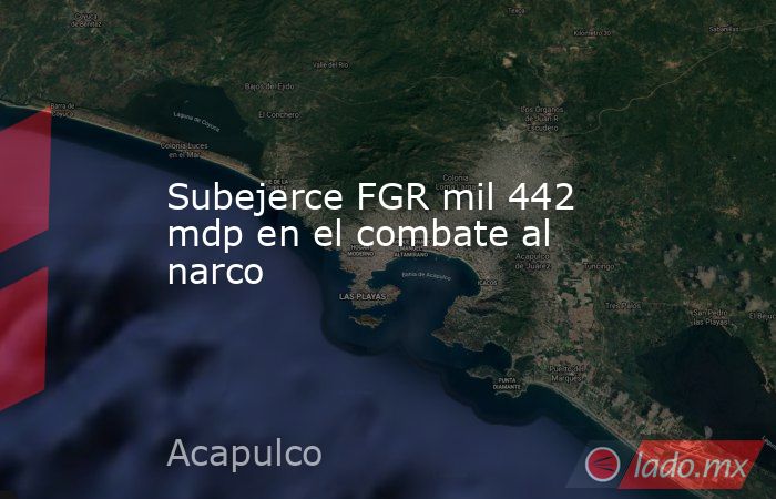 Subejerce FGR mil 442 mdp en el combate al narco. Noticias en tiempo real