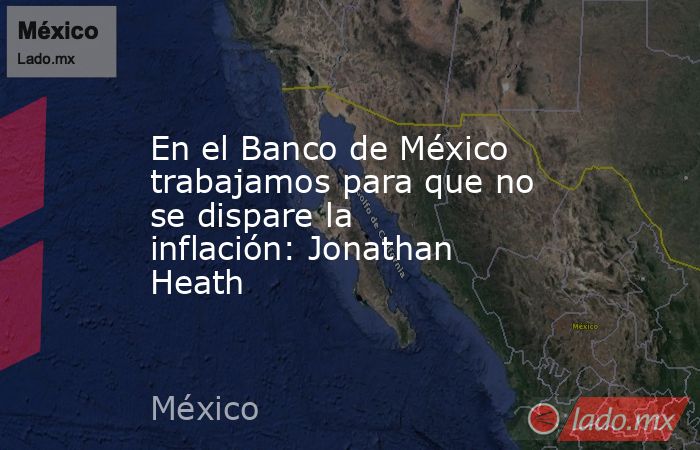 En el Banco de México trabajamos para que no se dispare la inflación: Jonathan Heath. Noticias en tiempo real
