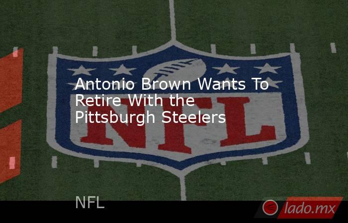 Antonio Brown Wants To Retire With the Pittsburgh Steelers. Noticias en tiempo real
