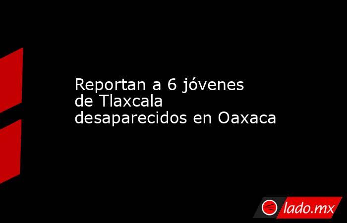 Reportan a 6 jóvenes de Tlaxcala desaparecidos en Oaxaca. Noticias en tiempo real