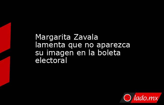 Margarita Zavala lamenta que no aparezca su imagen en la boleta electoral. Noticias en tiempo real