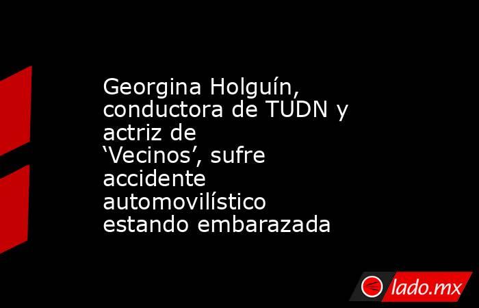 Georgina Holguín, conductora de TUDN y actriz de ‘Vecinos’, sufre accidente automovilístico estando embarazada. Noticias en tiempo real