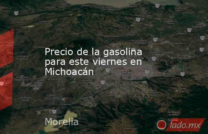 Precio de la gasolina para este viernes en Michoacán. Noticias en tiempo real