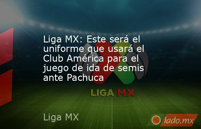 Liga MX: Este será el uniforme que usará el Club América para el juego de ida de semis ante Pachuca. Noticias en tiempo real