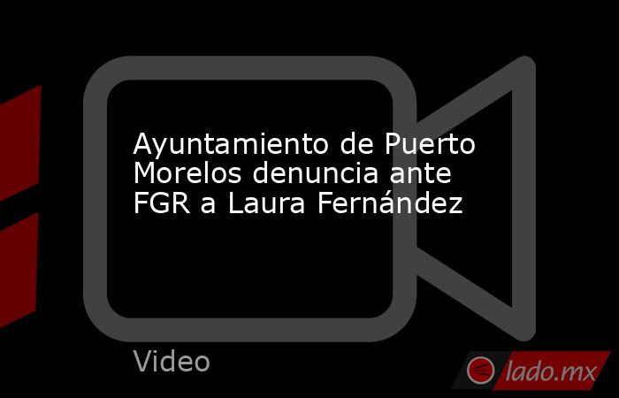 Ayuntamiento de Puerto Morelos denuncia ante FGR a Laura Fernández. Noticias en tiempo real