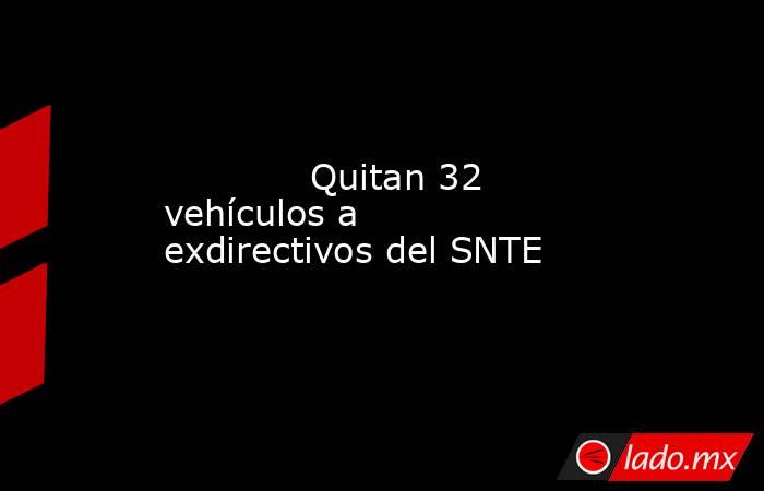            Quitan 32 vehículos a exdirectivos del SNTE            . Noticias en tiempo real