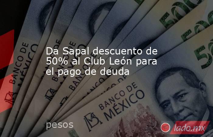 Da Sapal descuento de 50% al Club León para el pago de deuda. Noticias en tiempo real