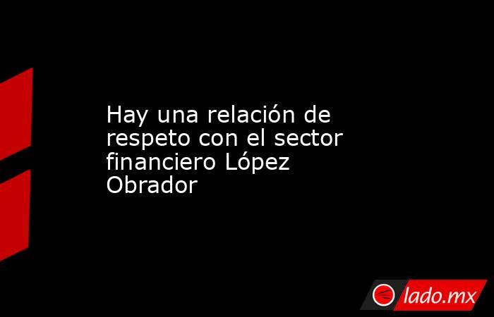 Hay una relación de respeto con el sector financiero López Obrador. Noticias en tiempo real