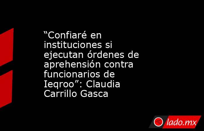 “Confiaré en instituciones si ejecutan órdenes de aprehensión contra funcionarios de Ieqroo”: Claudia Carrillo Gasca. Noticias en tiempo real